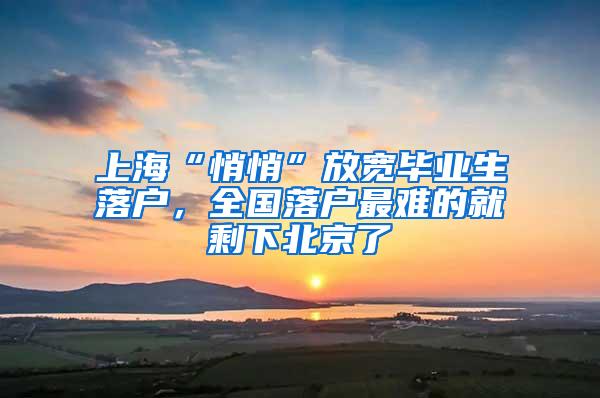 上海“悄悄”放宽毕业生落户，全国落户最难的就剩下北京了
