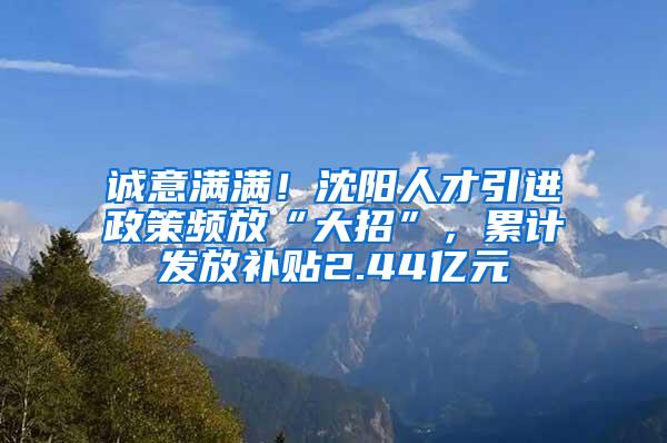 诚意满满！沈阳人才引进政策频放“大招”，累计发放补贴2.44亿元