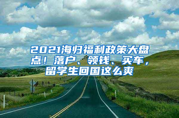 2021海归福利政策大盘点！落户、领钱、买车，留学生回国这么爽
