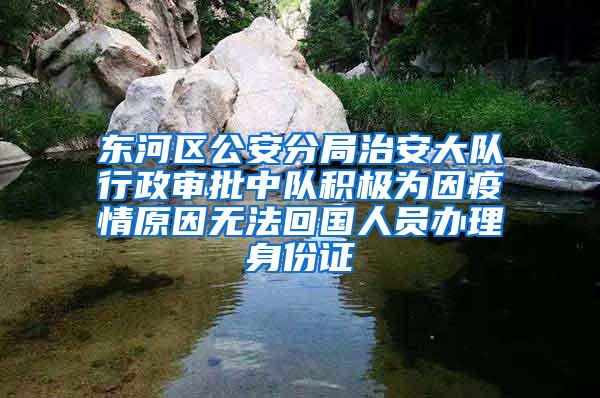 东河区公安分局治安大队行政审批中队积极为因疫情原因无法回国人员办理身份证