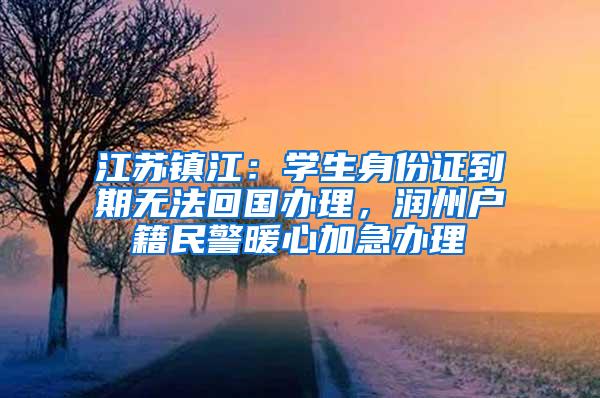 江苏镇江：学生身份证到期无法回国办理，润州户籍民警暖心加急办理
