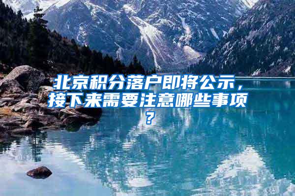 北京积分落户即将公示，接下来需要注意哪些事项？