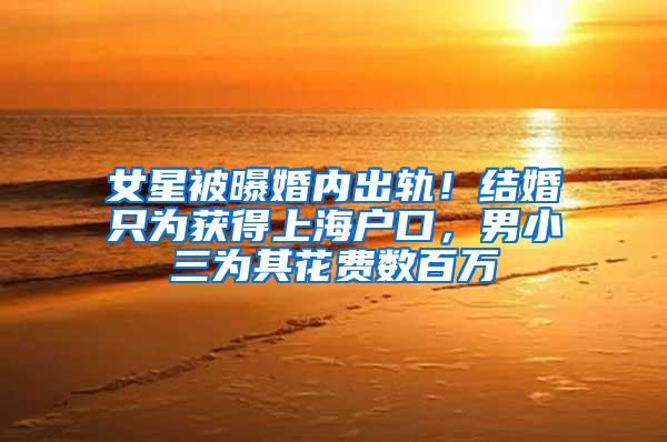 女星被曝婚内出轨！结婚只为获得上海户口，男小三为其花费数百万
