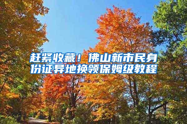 赶紧收藏！佛山新市民身份证异地换领保姆级教程