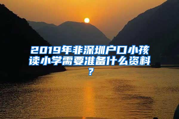 2019年非深圳户口小孩读小学需要准备什么资料？