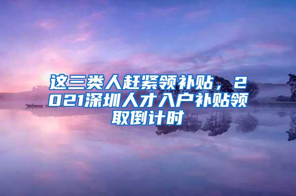 这三类人赶紧领补贴，2021深圳人才入户补贴领取倒计时