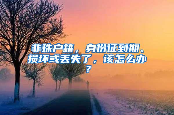 非珠户籍，身份证到期、损坏或丢失了，该怎么办？