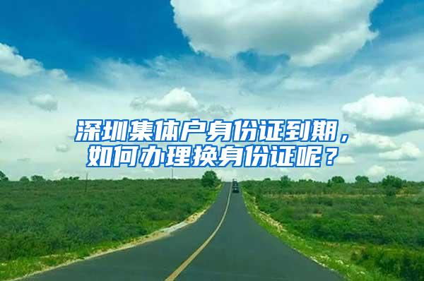 深圳集体户身份证到期，如何办理换身份证呢？