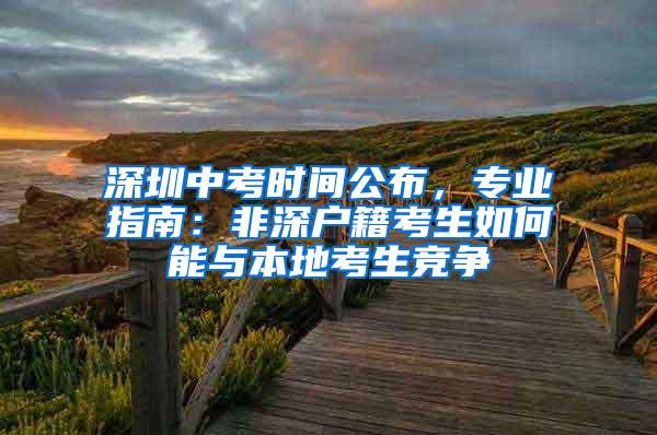 深圳中考时间公布，专业指南：非深户籍考生如何能与本地考生竞争