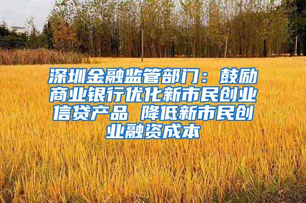 深圳金融监管部门：鼓励商业银行优化新市民创业信贷产品 降低新市民创业融资成本