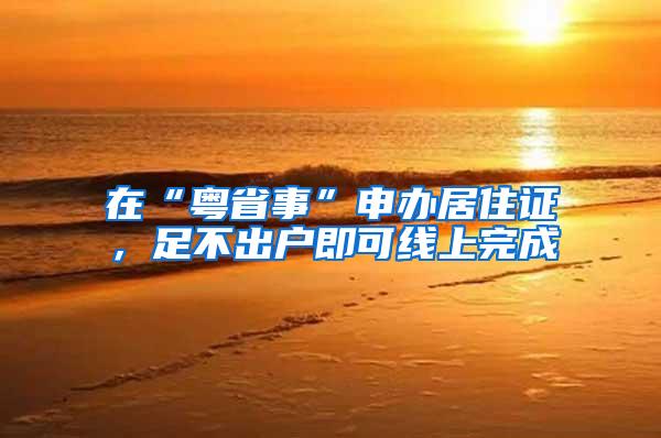 在“粤省事”申办居住证，足不出户即可线上完成