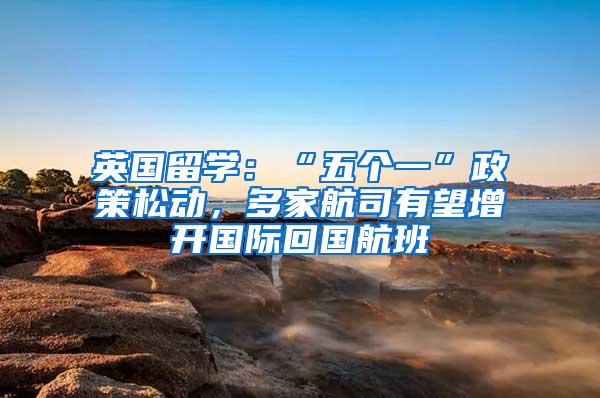 英国留学：“五个一”政策松动，多家航司有望增开国际回国航班