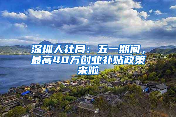 深圳人社局：五一期间，最高40万创业补贴政策来啦