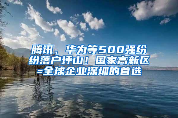 腾讯、华为等500强纷纷落户坪山！国家高新区=全球企业深圳的首选