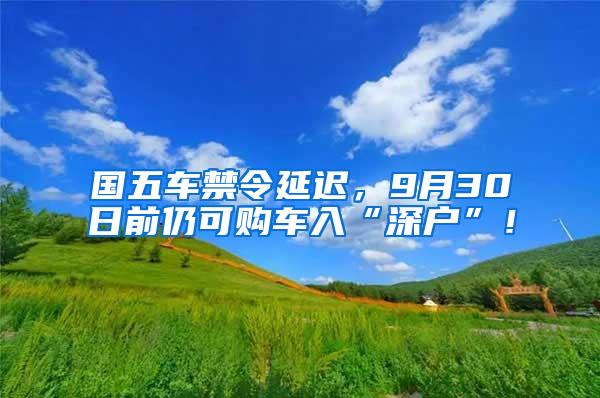 国五车禁令延迟，9月30日前仍可购车入“深户”！