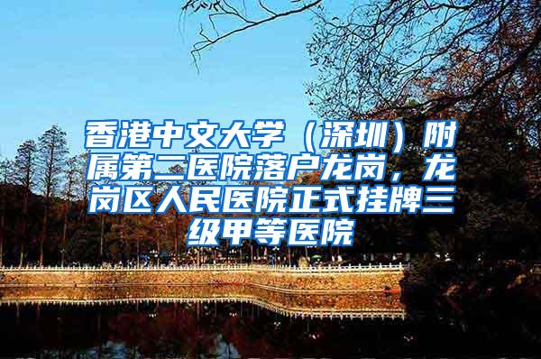 香港中文大学（深圳）附属第二医院落户龙岗，龙岗区人民医院正式挂牌三级甲等医院