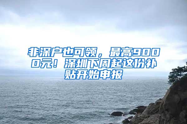 非深户也可领，最高9000元！深圳下周起这份补贴开始申报