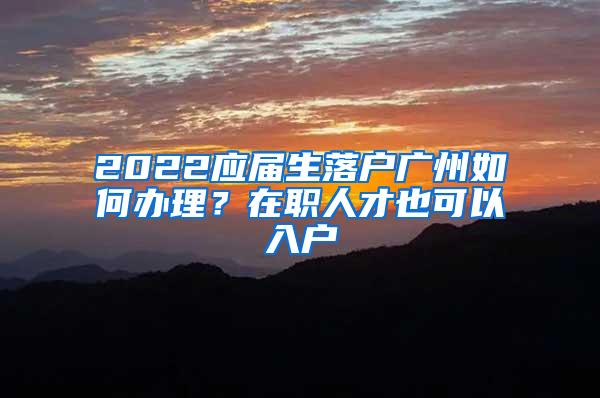 2022应届生落户广州如何办理？在职人才也可以入户