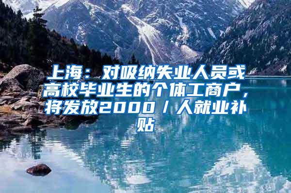 上海：对吸纳失业人员或高校毕业生的个体工商户，将发放2000／人就业补贴