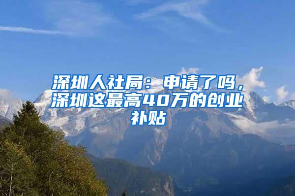 深圳人社局：申请了吗，深圳这最高40万的创业补贴