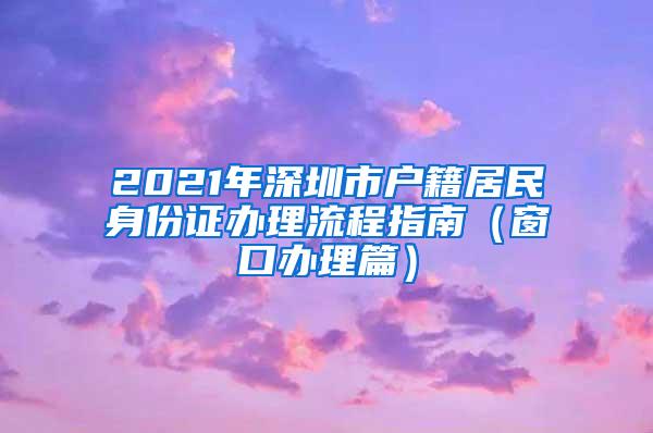 2021年深圳市户籍居民身份证办理流程指南（窗口办理篇）