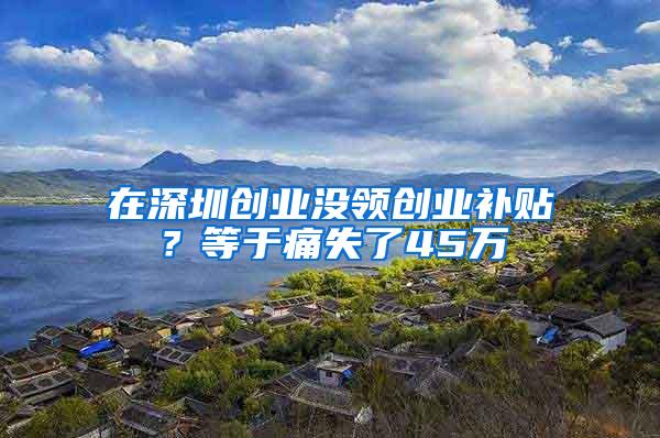 在深圳创业没领创业补贴？等于痛失了45万