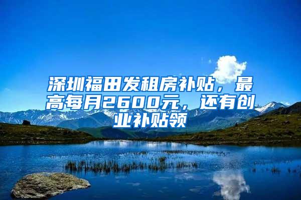 深圳福田发租房补贴，最高每月2600元，还有创业补贴领