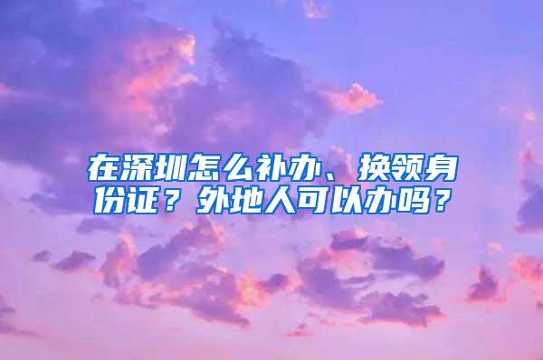 在深圳怎么补办、换领身份证？外地人可以办吗？