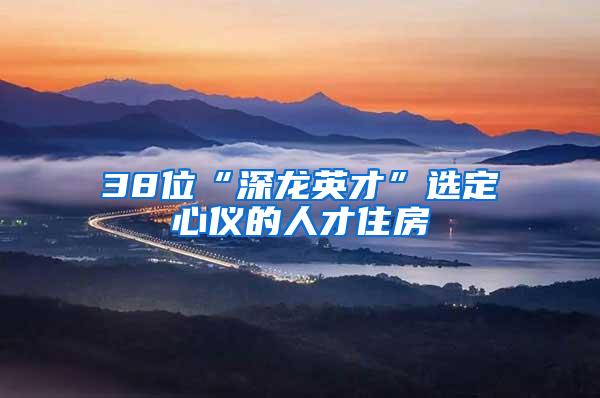 38位“深龙英才”选定心仪的人才住房