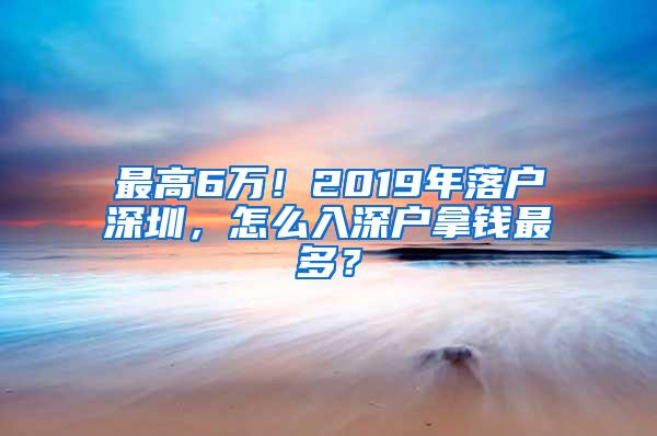 最高6万！2019年落户深圳，怎么入深户拿钱最多？