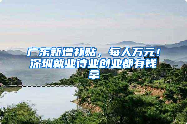 广东新增补贴，每人万元！深圳就业待业创业都有钱拿