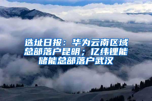 选址日报：华为云南区域总部落户昆明；亿纬锂能储能总部落户武汉