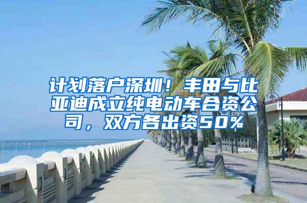 计划落户深圳！丰田与比亚迪成立纯电动车合资公司，双方各出资50%
