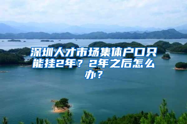 深圳人才市场集体户口只能挂2年？2年之后怎么办？