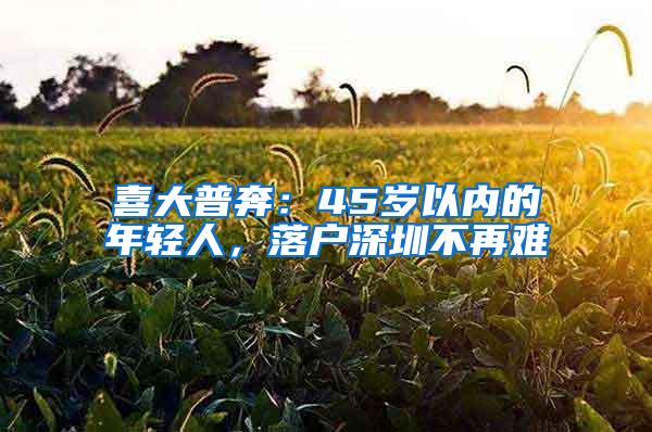 喜大普奔：45岁以内的年轻人，落户深圳不再难