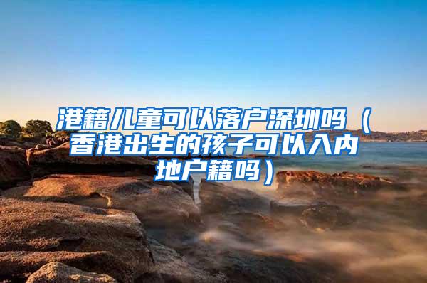 港籍儿童可以落户深圳吗（香港出生的孩子可以入内地户籍吗）