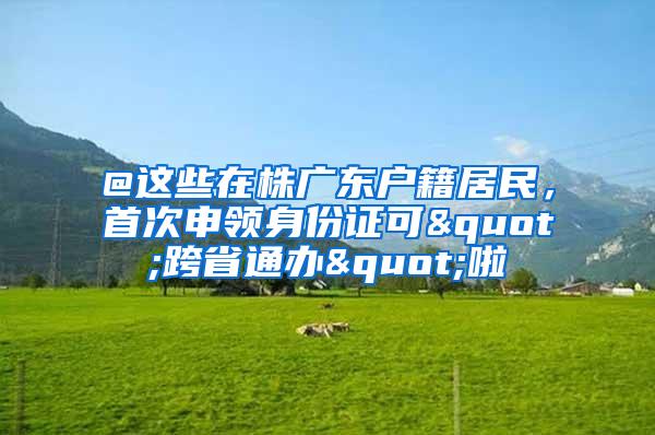 @这些在株广东户籍居民，首次申领身份证可"跨省通办"啦