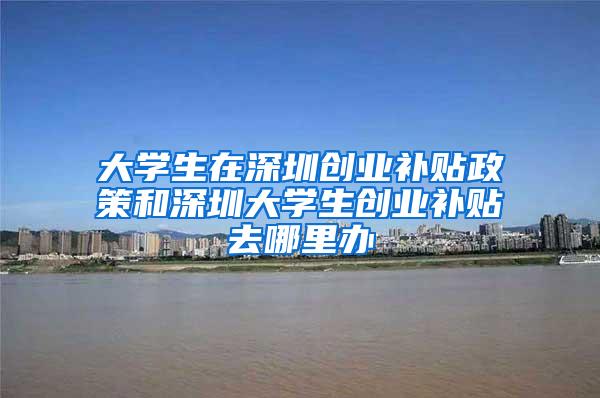 大学生在深圳创业补贴政策和深圳大学生创业补贴去哪里办