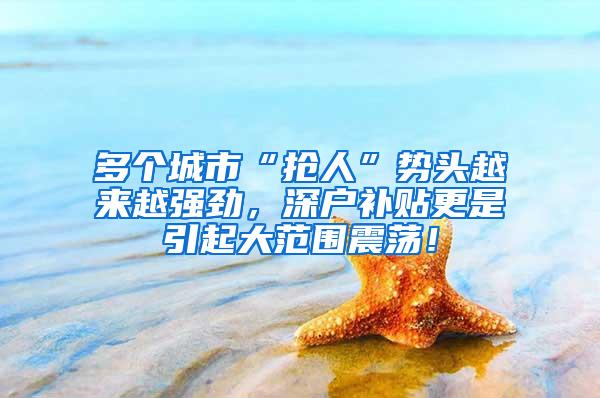 多个城市“抢人”势头越来越强劲，深户补贴更是引起大范围震荡！