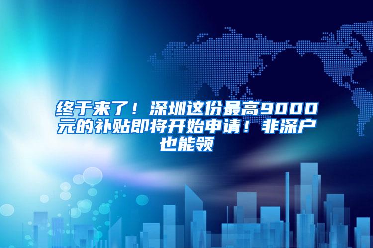 终于来了！深圳这份最高9000元的补贴即将开始申请！非深户也能领