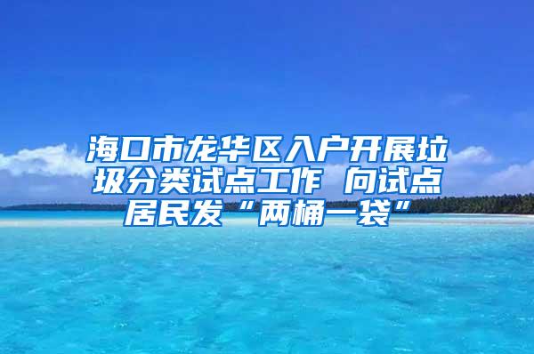 海口市龙华区入户开展垃圾分类试点工作 向试点居民发“两桶一袋”