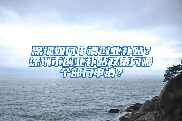 深圳如何申请创业补贴？深圳市创业补贴政策向哪个部门申请？