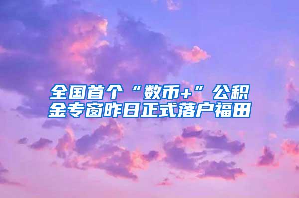 全国首个“数币+”公积金专窗昨日正式落户福田