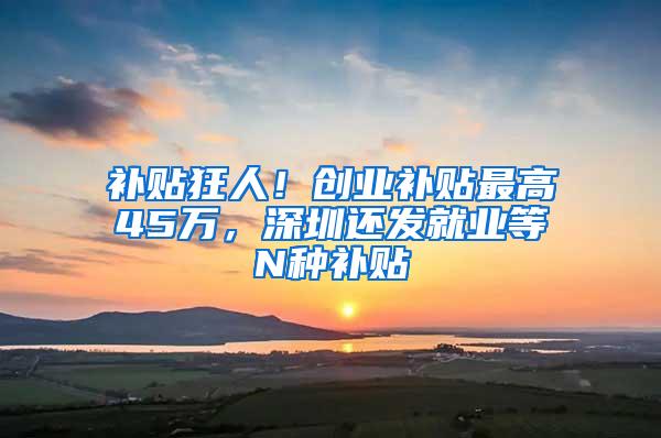 补贴狂人！创业补贴最高45万，深圳还发就业等N种补贴