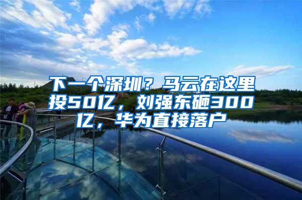 下一个深圳？马云在这里投50亿，刘强东砸300亿，华为直接落户