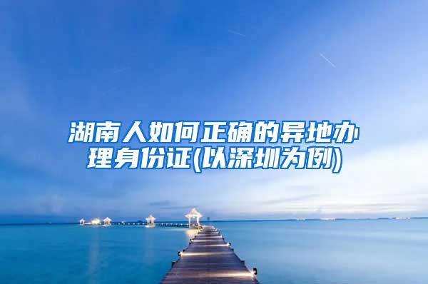 湖南人如何正确的异地办理身份证(以深圳为例)