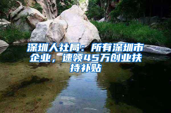 深圳人社局：所有深圳市企业，速领45万创业扶持补贴