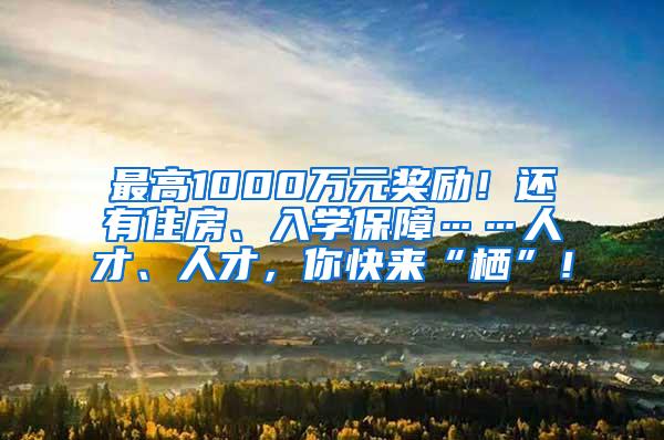 最高1000万元奖励！还有住房、入学保障……人才、人才，你快来“栖”！