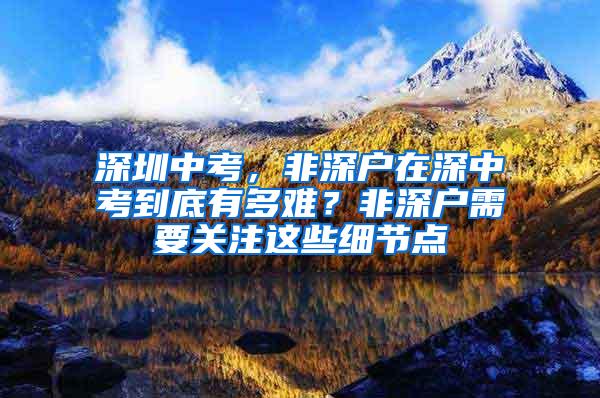 深圳中考，非深户在深中考到底有多难？非深户需要关注这些细节点