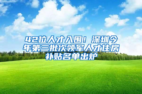 42位人才入围！深圳今年第三批次领军人才住房补贴名单出炉